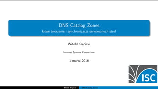 DNS Catalog Zones
łatwe tworzenie i synchronizacja serwowanych stref
Witold Kręcicki
Internet Systems Consortium
1 marca 2016
Witold Kręcicki DNS Catalog Zones
 