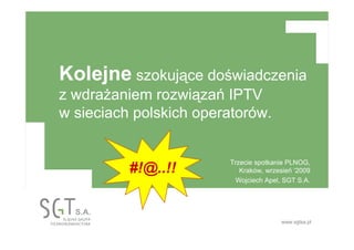 www.sgtsa.pl
Kolejne szokujące doświadczenia
z wdraŜaniem rozwiązań IPTV
w sieciach polskich operatorów.
Trzecie spotkanie PLNOG,
Kraków, wrzesień ‘2009
Wojciech Apel, SGT S.A.
#!@..!!
 
