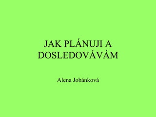 JAK PLÁNUJI A DOSLEDOVÁVÁM Alena Jobánková 