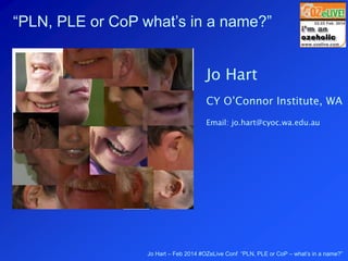 Jo Hart – Feb 2014 #OZeLive Conf “PLN, PLE or CoP – what’s in a name?”
“PLN, PLE or CoP what’s in a name?”
Jo Hart
CY O’Connor Institute, WA
Email: jo.hart@cyoc.wa.edu.au
 