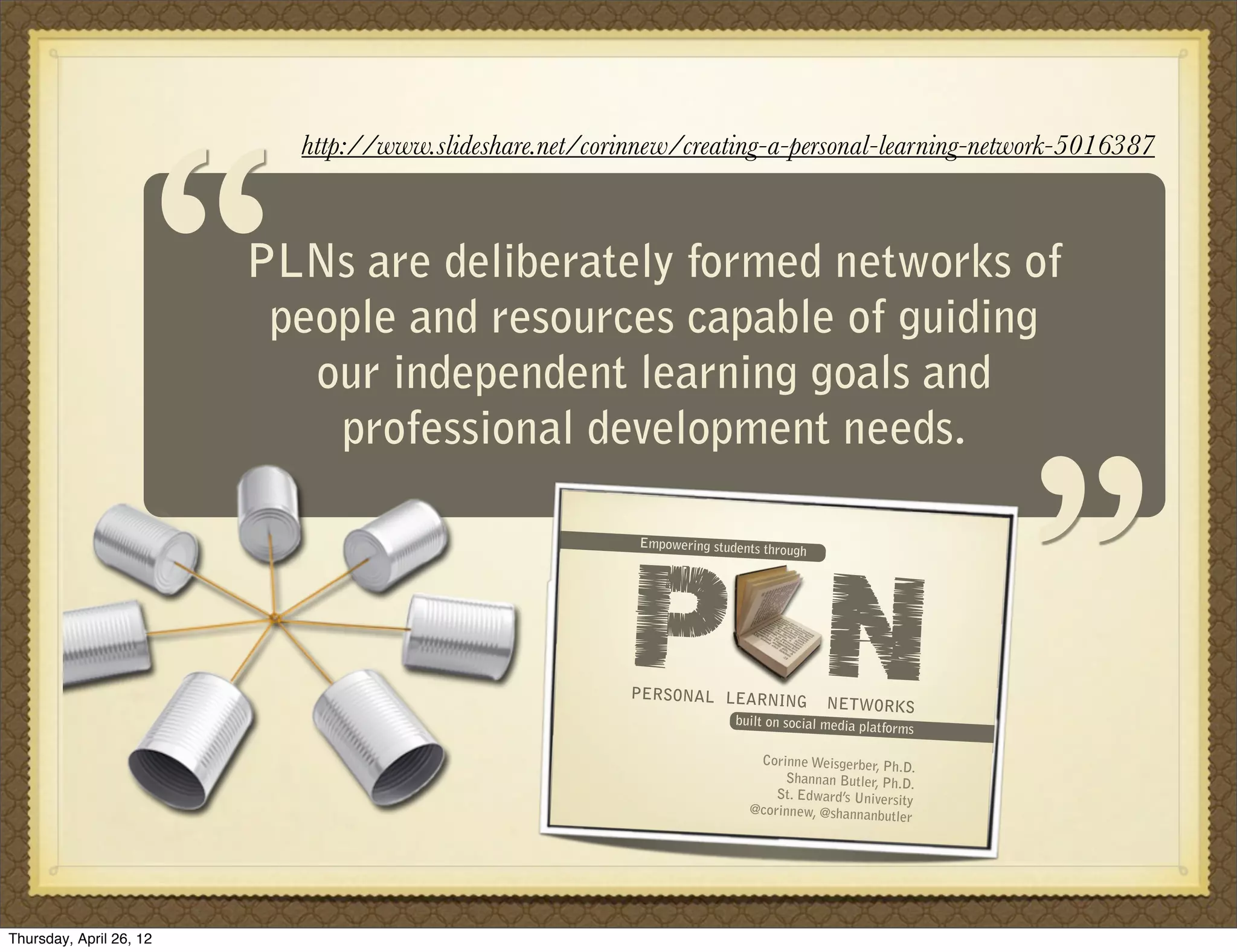 “
                           http://www.slideshare.net/corinnew/creating-a-personal-learning-network-5016387



                         PLNs are deliberately formed networks of
                          people and resources capable of guiding
                            our independent learning goals and
                             professional development needs.
                                                                                                           “
                                                         P N
                                                          Empowering students thr
                                                                                 ough




                                                         PERSONAL LEARNING
                                                                                        NETWORKS
                                                                         built on social media pla
                                                                                                  tforms

                                                                            Corinne Weisgerber, Ph
                                                                                                    .D.
                                                                                Shannan Butler, Ph.D.
                                                                               St. Edward’s University
                                                                           @corinnew, @shannanbu
                                                                                                  tler




Thursday, April 26, 12
 