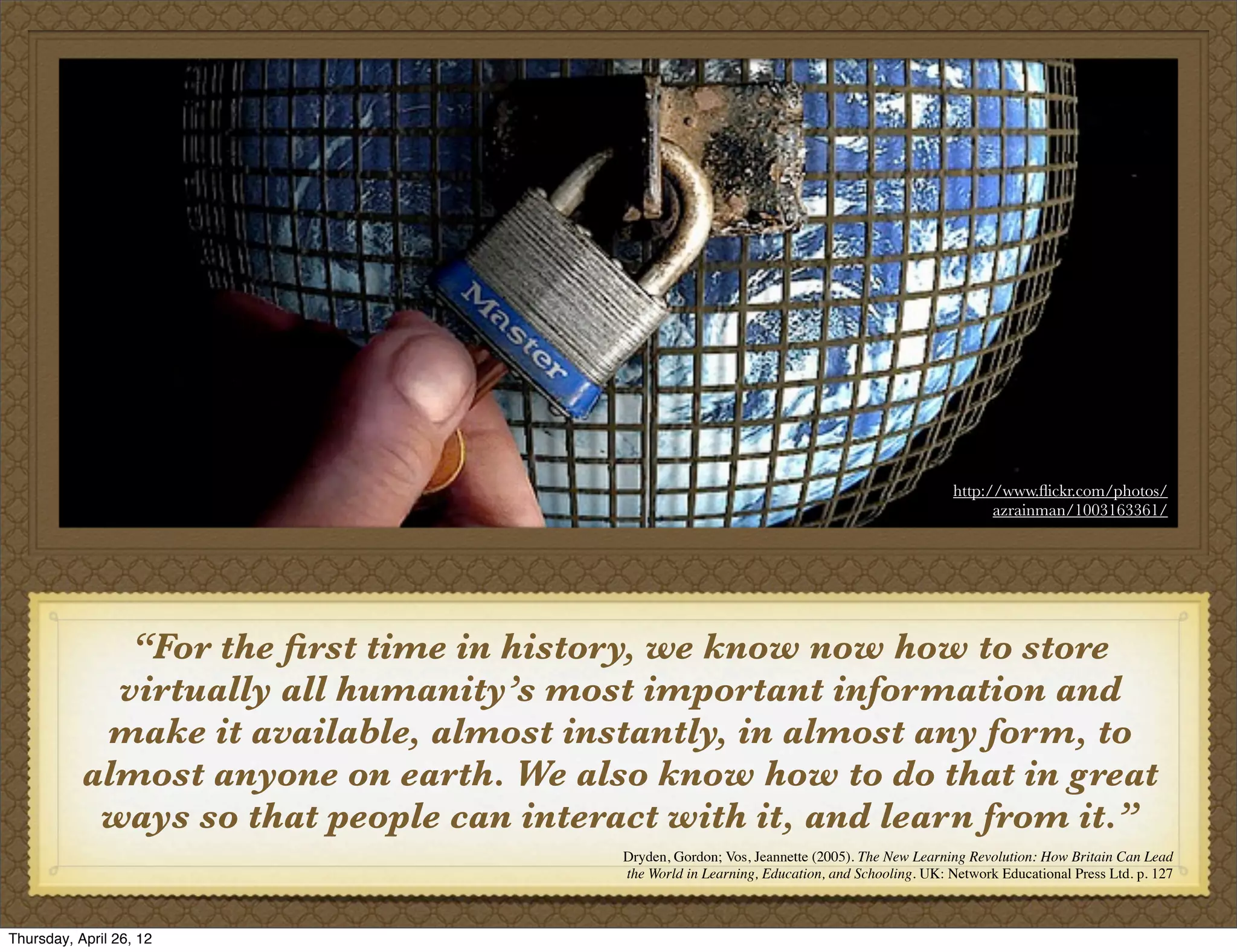 http://www.ﬂickr.com/photos/
                                                                                                     azrainman/1003163361/




              “For the ﬁrst time in history, we know now how to store
             virtually all humanity’s most important information and
            make it available, almost instantly, in almost any form, to
           almost anyone on earth. We also know how to do that in great
            ways so that people can interact with it, and learn from it.”
                                          Dryden, Gordon; Vos, Jeannette (2005). The New Learning Revolution: How Britain Can Lead
                                          the World in Learning, Education, and Schooling. UK: Network Educational Press Ltd. p. 127



Thursday, April 26, 12
 