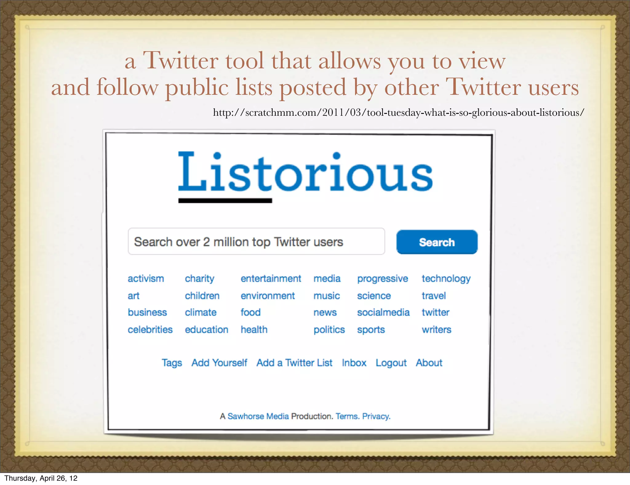 a Twitter tool that allows you to view
             and follow public lists posted by other Twitter users
                             http://scratchmm.com/2011/03/tool-tuesday-what-is-so-glorious-about-listorious/




Thursday, April 26, 12
 