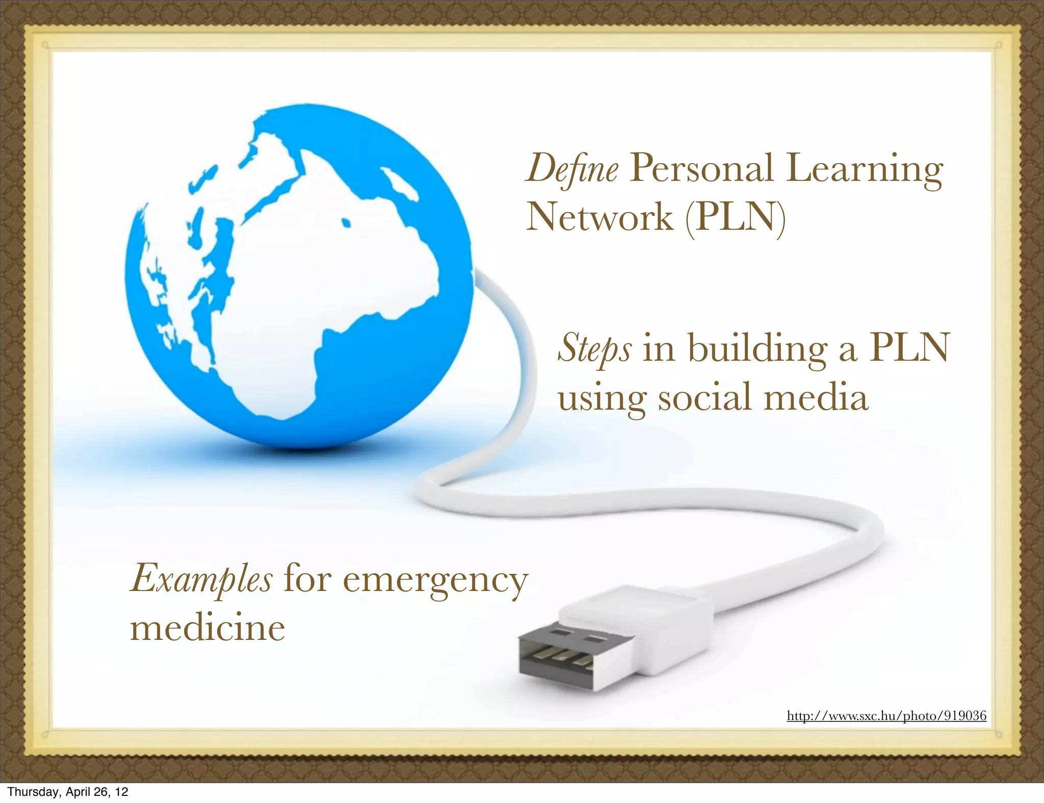 Deﬁne Personal Learning
                                              Network (PLN)


                                                  Steps in building a PLN
                                                  using social media



                         Examples for emergency
                         medicine
                                                               http://www.sxc.hu/photo/919036




Thursday, April 26, 12
 