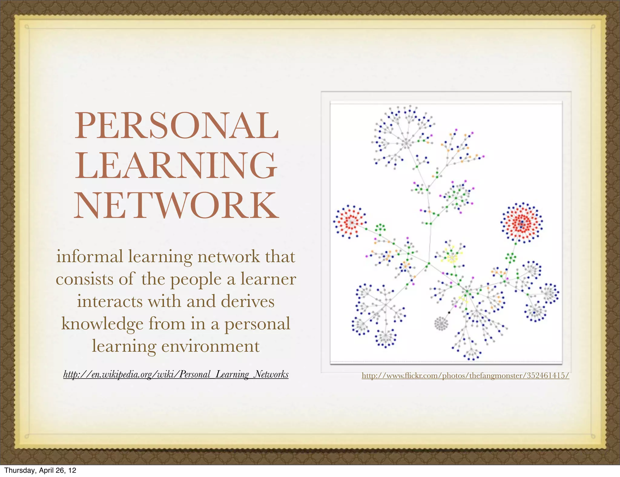 PERSONAL
                     LEARNING
                     NETWORK
               informal learning network that
               consists of the people a learner
                  interacts with and derives
                knowledge from in a personal
                    learning environment
                  http://en.wikipedia.org/wiki/Personal_Learning_Networks   http://www.ﬂickr.com/photos/thefangmonster/352461415/




Thursday, April 26, 12
 