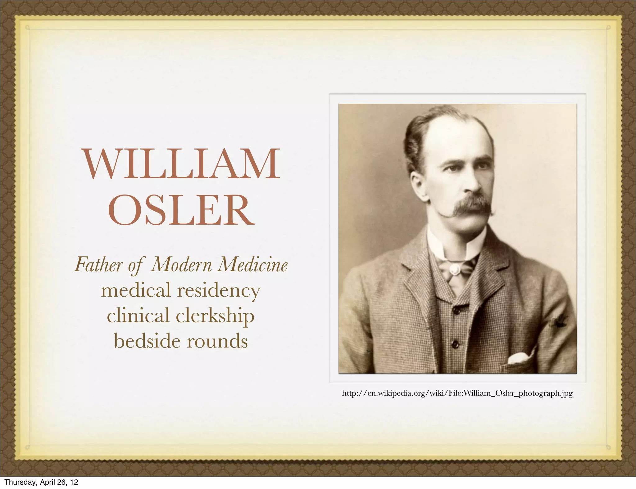 WILLIAM
                          OSLER
                    Father of Modern Medicine
                       medical residency
                        clinical clerkship
                         bedside rounds

                                                http://en.wikipedia.org/wiki/File:William_Osler_photograph.jpg




Thursday, April 26, 12
 
