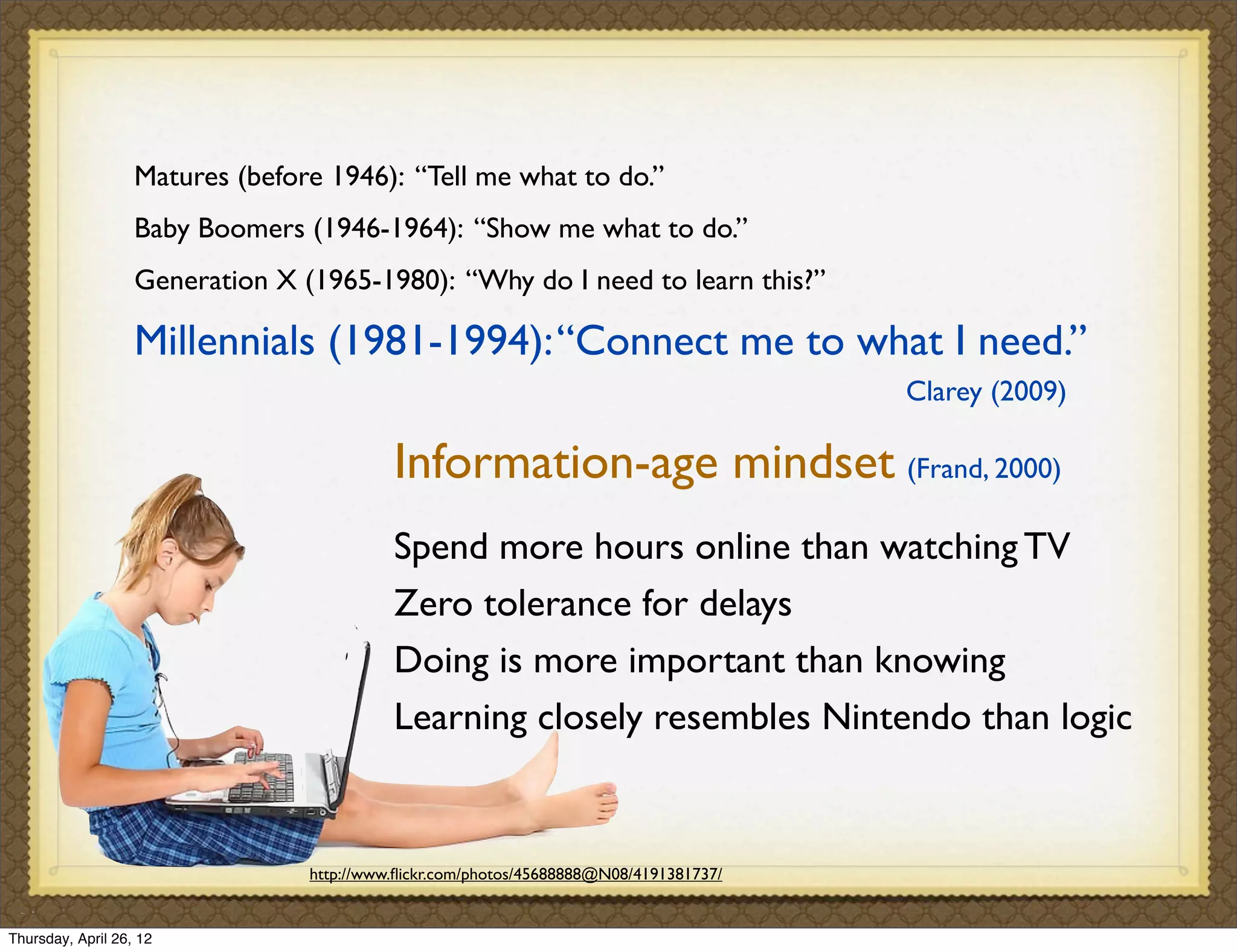 Matures (before 1946): “Tell me what to do.”
                   Baby Boomers (1946-1964): “Show me what to do.”
                   Generation X (1965-1980): “Why do I need to learn this?”

                   Millennials (1981-1994): “Connect me to what I need.”
                                                                                        Clarey (2009)

                                           Information-age mindset (Frand, 2000)
                                           Spend more hours online than watching TV
                                           Zero tolerance for delays
                                           Doing is more important than knowing
                                           Learning closely resembles Nintendo than logic


                                 http://www.ﬂickr.com/photos/45688888@N08/4191381737/


Thursday, April 26, 12
 