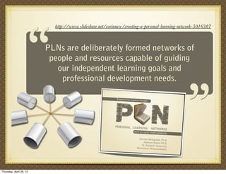 “
                           http://www.slideshare.net/corinnew/creating-a-personal-learning-network-5016387



                         PLNs are deliberately formed networks of
                          people and resources capable of guiding
                            our independent learning goals and
                             professional development needs.
                                                                                                           “
                                                         P N
                                                          Empowering students thr
                                                                                 ough




                                                         PERSONAL LEARNING
                                                                                        NETWORKS
                                                                         built on social media pla
                                                                                                  tforms

                                                                            Corinne Weisgerber, Ph
                                                                                                    .D.
                                                                                Shannan Butler, Ph.D.
                                                                               St. Edward’s University
                                                                           @corinnew, @shannanbu
                                                                                                  tler




Thursday, April 26, 12
 