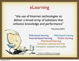 eLearning
                          “the use of Internet technologies to
                         deliver a broad array of solutions that
                         enhance knowledge and performance”
                                                                             Rosenberg (2001)


                                     Web-based learning       Web-based training
                                     Internet-based learning      Online learning
                                                 Distributed learning
                                             Computer-assisted learning
                                            Computer assisted instruction

                                                HikingArtist.com (2009)Any news from the jungle?
                                            http://www.ﬂickr.com/photos/hikingartist/3162584873/




Thursday, April 26, 12
 