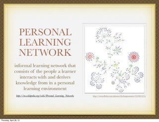 PERSONAL
                     LEARNING
                     NETWORK
               informal learning network that
               consists of the people a learner
                  interacts with and derives
                knowledge from in a personal
                    learning environment
                  http://en.wikipedia.org/wiki/Personal_Learning_Networks   http://www.ﬂickr.com/photos/thefangmonster/352461415/




Thursday, April 26, 12
 