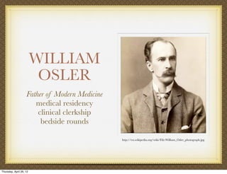 WILLIAM
                          OSLER
                    Father of Modern Medicine
                       medical residency
                        clinical clerkship
                         bedside rounds

                                                http://en.wikipedia.org/wiki/File:William_Osler_photograph.jpg




Thursday, April 26, 12
 