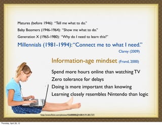 Matures (before 1946): “Tell me what to do.”
                   Baby Boomers (1946-1964): “Show me what to do.”
                   Generation X (1965-1980): “Why do I need to learn this?”

                   Millennials (1981-1994): “Connect me to what I need.”
                                                                                        Clarey (2009)

                                           Information-age mindset (Frand, 2000)
                                           Spend more hours online than watching TV
                                           Zero tolerance for delays
                                           Doing is more important than knowing
                                           Learning closely resembles Nintendo than logic


                                 http://www.ﬂickr.com/photos/45688888@N08/4191381737/


Thursday, April 26, 12
 