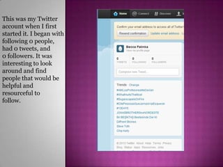 This was my Twitter
account when I first
started it. I began with
following 0 people,
had 0 tweets, and
0 followers. It was
interesting to look
around and find
people that would be
helpful and
resourceful to
follow.
 