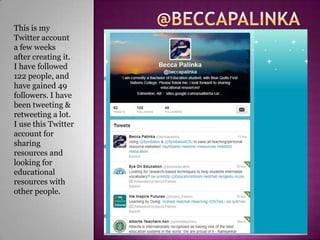 This is my
Twitter account
a few weeks
after creating it.
I have followed
122 people, and
have gained 49
followers. I have
been tweeting &
retweeting a lot.
I use this Twitter
account for
sharing
resources and
looking for
educational
resources with
other people.
 
