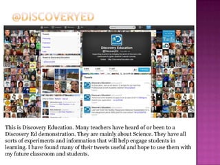 This is Discovery Education. Many teachers have heard of or been to a
Discovery Ed demonstration. They are mainly about Science. They have all
sorts of experiments and information that will help engage students in
learning. I have found many of their tweets useful and hope to use them with
my future classroom and students.
 