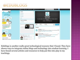 Edublogs is another really great technological resource that I found. They have
shown ways to integrate online blogs and technology into student learning. I
have found several articles and resources to help put this into play in my
teachings.
 