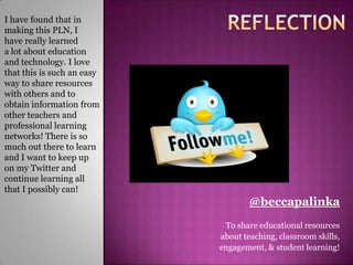 I have found that in
making this PLN, I
have really learned
a lot about education
and technology. I love
that this is such an easy
way to share resources
with others and to
obtain information from
other teachers and
professional learning
networks! There is so
much out there to learn
and I want to keep up
on my Twitter and
continue learning all
that I possibly can!
                                    @beccapalinka
                             To share educational resources
                            about teaching, classroom skills,
                            engagement, & student learning!
 