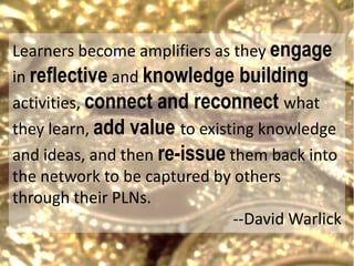 Learners become amplifiers as they engage
in reflective and knowledge building
activities, connect and reconnect what
they learn, add value to existing knowledge
and ideas, and then re-issue them back into
the network to be captured by others
through their PLNs.
                              --David Warlick
 
