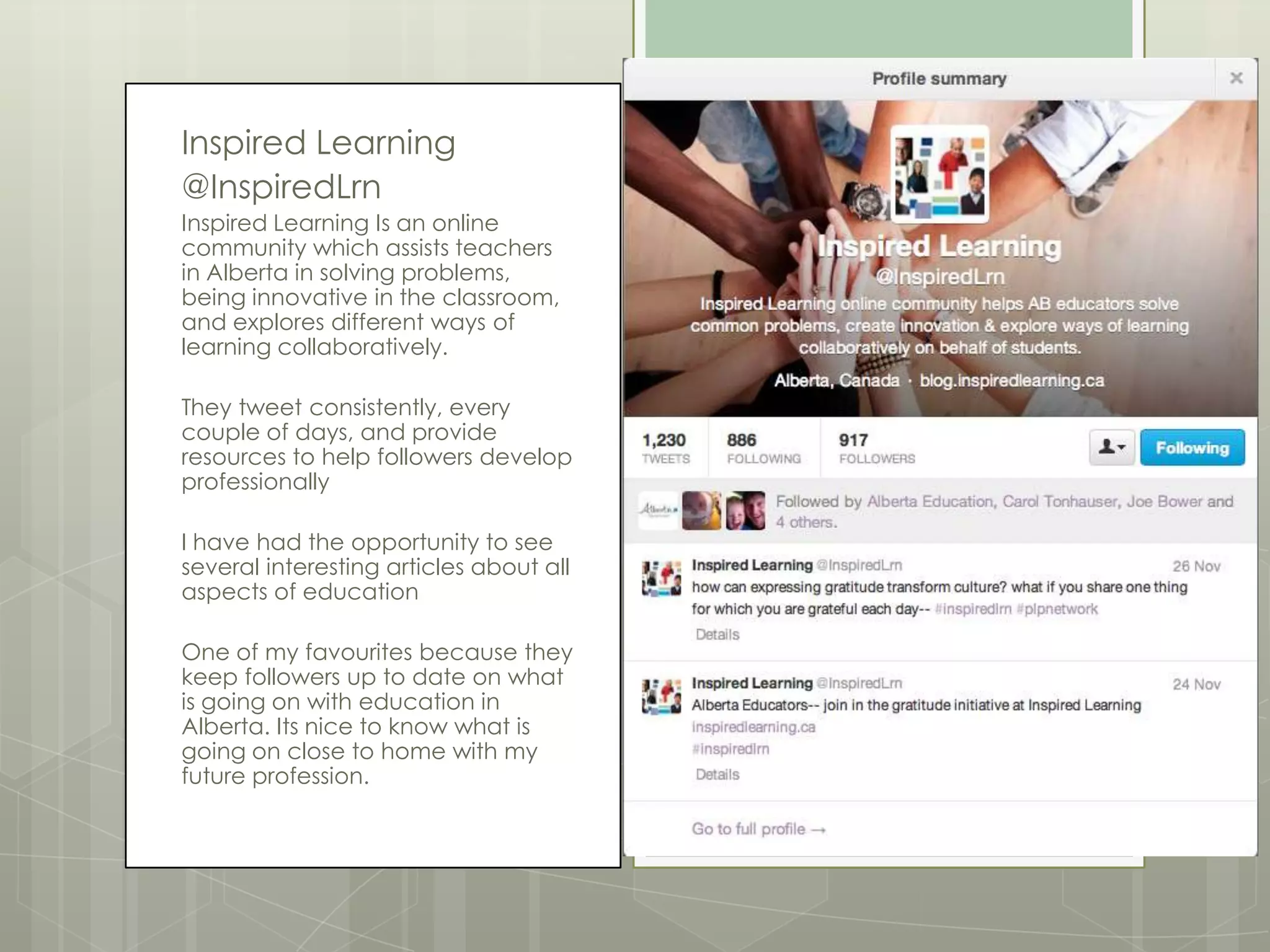 Inspired Learning
@InspiredLrn
Inspired Learning Is an online
community which assists teachers
in Alberta in solving problems,
being innovative in the classroom,
and explores different ways of
learning collaboratively.
They tweet consistently, every
couple of days, and provide
resources to help followers develop
professionally
I have had the opportunity to see
several interesting articles about all
aspects of education
One of my favourites because they
keep followers up to date on what
is going on with education in
Alberta. Its nice to know what is
going on close to home with my
future profession.

 