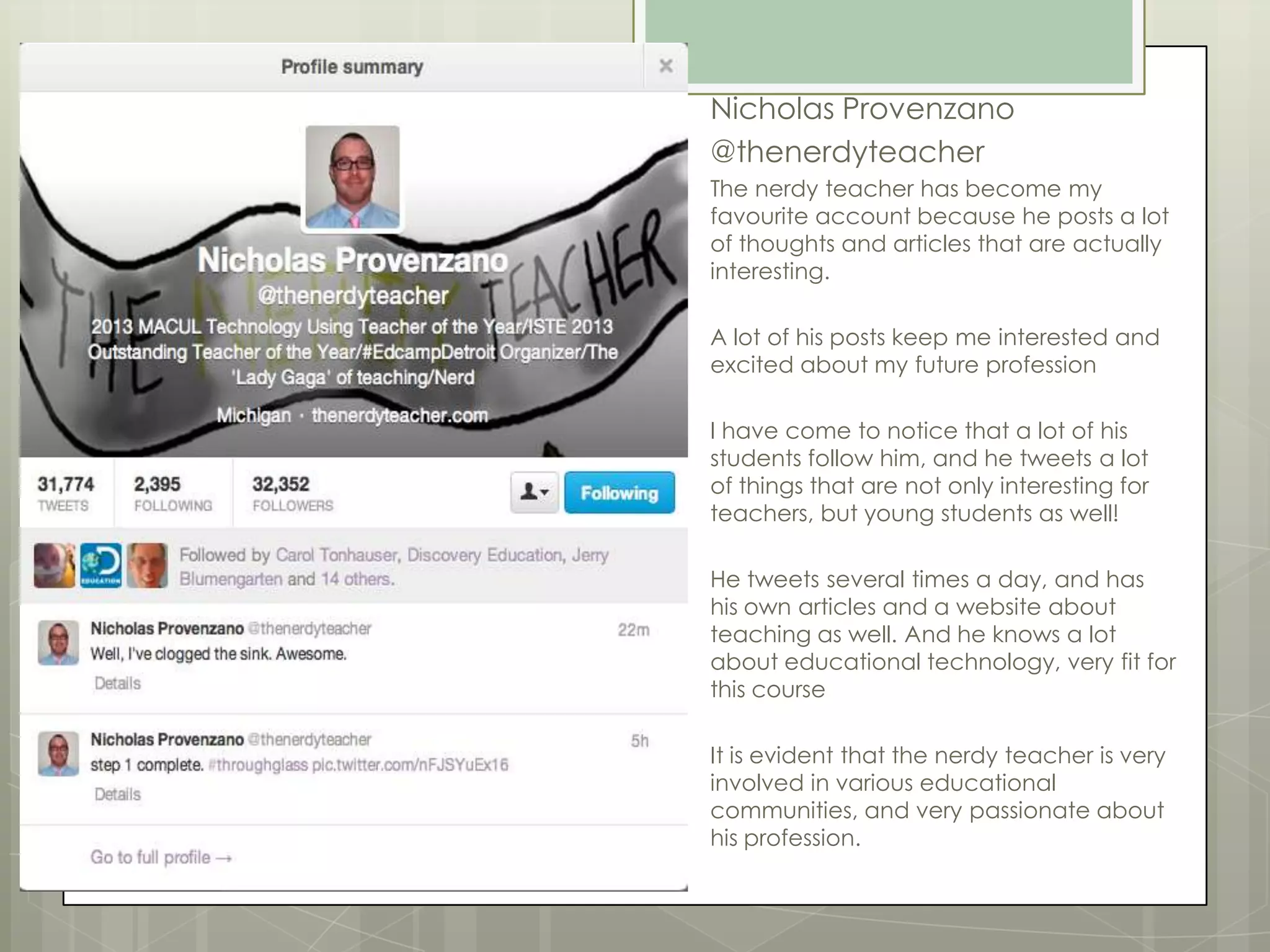 Nicholas Provenzano
@thenerdyteacher
The nerdy teacher has become my
favourite account because he posts a lot
of thoughts and articles that are actually
interesting.
A lot of his posts keep me interested and
excited about my future profession
I have come to notice that a lot of his
students follow him, and he tweets a lot
of things that are not only interesting for
teachers, but young students as well!
He tweets several times a day, and has
his own articles and a website about
teaching as well. And he knows a lot
about educational technology, very fit for
this course
It is evident that the nerdy teacher is very
involved in various educational
communities, and very passionate about
his profession.

 
