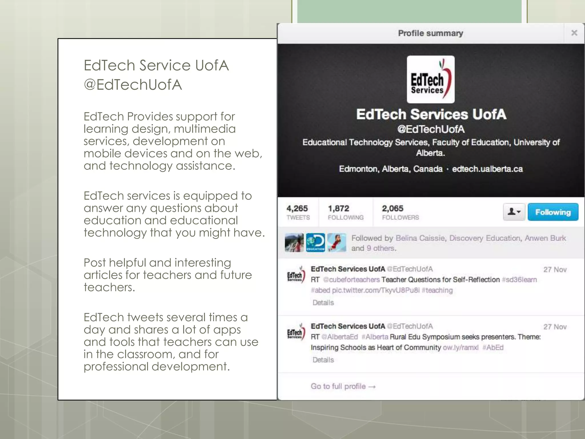 EdTech Service UofA
@EdTechUofA
EdTech Provides support for
learning design, multimedia
services, development on
mobile devices and on the web,
and technology assistance.
EdTech services is equipped to
answer any questions about
education and educational
technology that you might have.
Post helpful and interesting
articles for teachers and future
teachers.
EdTech tweets several times a
day and shares a lot of apps
and tools that teachers can use
in the classroom, and for
professional development.

 