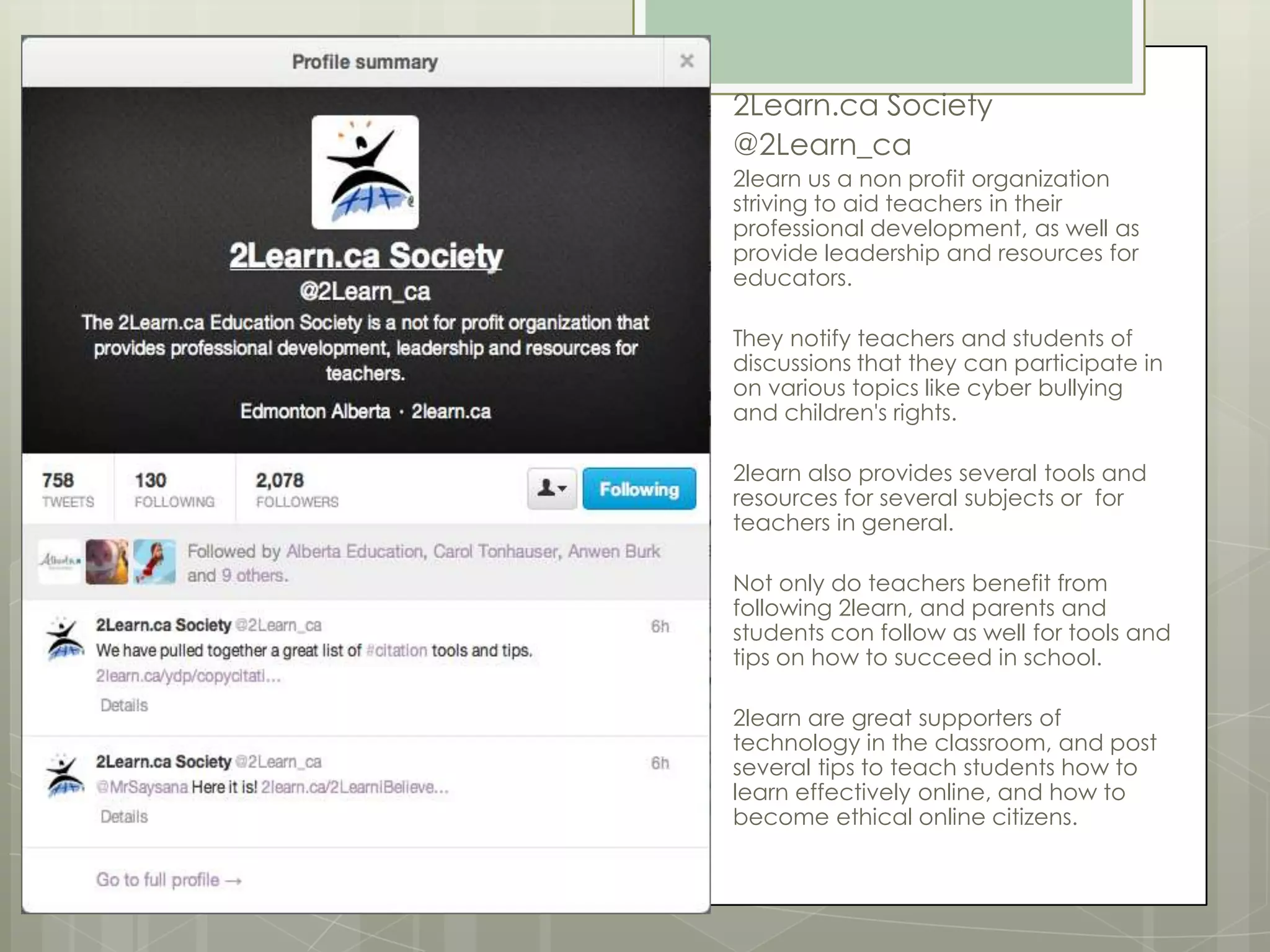 2Learn.ca Society
@2Learn_ca
2learn us a non profit organization
striving to aid teachers in their
professional development, as well as
provide leadership and resources for
educators.
They notify teachers and students of
discussions that they can participate in
on various topics like cyber bullying
and children's rights.
2learn also provides several tools and
resources for several subjects or for
teachers in general.
Not only do teachers benefit from
following 2learn, and parents and
students con follow as well for tools and
tips on how to succeed in school.
2learn are great supporters of
technology in the classroom, and post
several tips to teach students how to
learn effectively online, and how to
become ethical online citizens.

 
