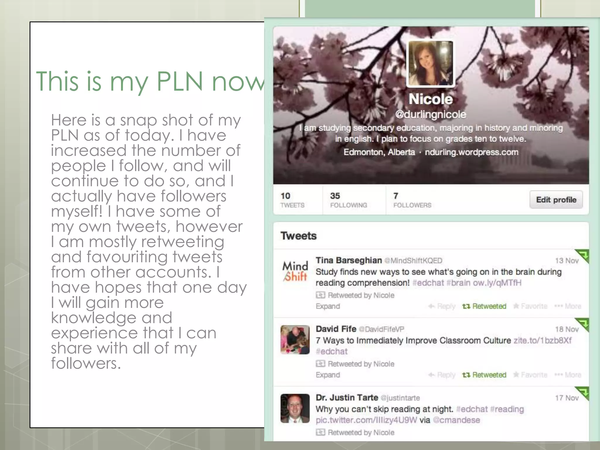 This is my PLN now
Here is a snap shot of my
PLN as of today. I have
increased the number of
people I follow, and will
continue to do so, and I
actually have followers
myself! I have some of
my own tweets, however
I am mostly retweeting
and favouriting tweets
from other accounts. I
have hopes that one day
I will gain more
knowledge and
experience that I can
share with all of my
followers.

 
