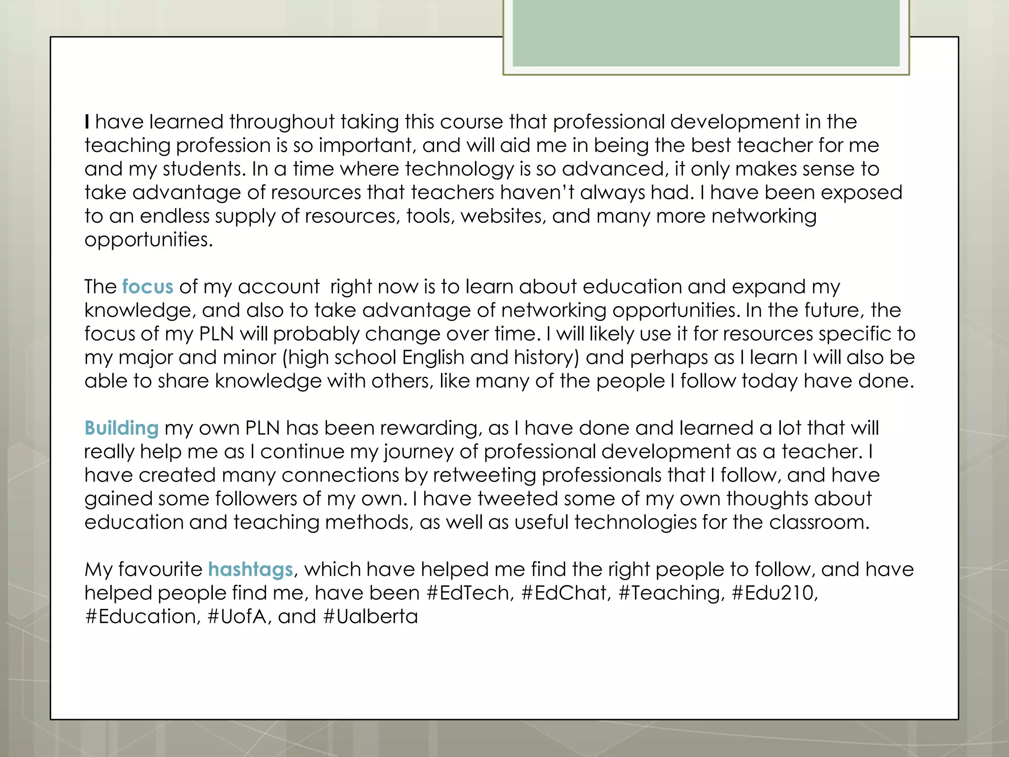 I have learned throughout taking this course that professional development in the
teaching profession is so important, and will aid me in being the best teacher for me
and my students. In a time where technology is so advanced, it only makes sense to
take advantage of resources that teachers haven’t always had. I have been exposed
to an endless supply of resources, tools, websites, and many more networking
opportunities.
The focus of my account right now is to learn about education and expand my
knowledge, and also to take advantage of networking opportunities. In the future, the
focus of my PLN will probably change over time. I will likely use it for resources specific to
my major and minor (high school English and history) and perhaps as I learn I will also be
able to share knowledge with others, like many of the people I follow today have done.
Building my own PLN has been rewarding, as I have done and learned a lot that will
really help me as I continue my journey of professional development as a teacher. I
have created many connections by retweeting professionals that I follow, and have
gained some followers of my own. I have tweeted some of my own thoughts about
education and teaching methods, as well as useful technologies for the classroom.
My favourite hashtags, which have helped me find the right people to follow, and have
helped people find me, have been #EdTech, #EdChat, #Teaching, #Edu210,
#Education, #UofA, and #Ualberta

 
