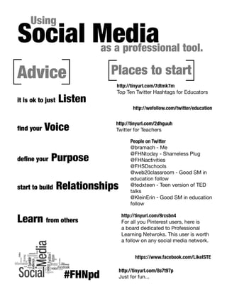 Social Media tool.
as a professional
Using

Advice
it is ok to just

find your

Listen

Voice

define your

Places to start
http://tinyurl.com/7dtmk7m
Top Ten Twitter Hashtags for Educators
http://wefollow.com/twitter/education
http://tinyurl.com/2dhguuh
Twitter for Teachers

Purpose

start to build

Relationships

Learn from others

People on Twitter
@bramach - Me
@FHNtoday - Shameless Plug
@FHNactivities
@FHSDschools
@web20classroom - Good SM in
education follow
@tedxteen - Teen version of TED
talks
@KleinErin - Good SM in education
follow
http://tinyurl.com/8rcsbn4
For all you Pinterest users, here is
a board dedicated to Professional
Learning Netwroks. This user is worth
a follow on any social media network.
https://www.facebook.com/LikeISTE

#FHNpd

http://tinyurl.com/8s7t97p
Just for fun...

 