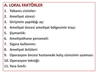 10
A. LOKAL FAKTÖRLER
1. Yabancı cisimler:
2. Ameliyat süresi:
3. Girişimin yapıldığı ay:
4. Ameliyat öncesi ameliyat bölgesinin traşı:
5. Şişmanlık:
6. Ameliyathane personeli:
7. Sigara kullanımı:
8. Ameliyat örtüleri:
9. Operasyon öncesi hastanede kalış süresinin uzaması:
10. Operasyon tekniği:
11. Yara Sınıfı:
 