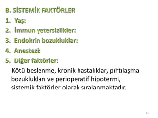 11
B. SİSTEMİK FAKTÖRLER
1. Yaş:
2. İmmun yetersizlikler:
3. Endokrin bozukluklar:
4. Anestezi:
5. Diğer faktörler:
Kötü beslenme, kronik hastalıklar, pıhtılaşma
bozuklukları ve perioperatif hipotermi,
sistemik faktörler olarak sıralanmaktadır.
 