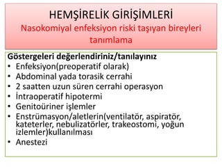 HEMŞİRELİK GİRİŞİMLERİ
Nasokomiyal enfeksiyon riski taşıyan bireyleri
tanımlama
Göstergeleri değerlendiriniz/tanılayınız
• Enfeksiyon(preoperatif olarak)
• Abdominal yada torasik cerrahi
• 2 saatten uzun süren cerrahi operasyon
• İntraoperatif hipotermi
• Genitoüriner işlemler
• Enstrümasyon/aletlerin(ventilatör, aspiratör,
kateterler, nebulizatörler, trakeostomi, yoğun
izlemler)kullanılması
• Anestezi
 