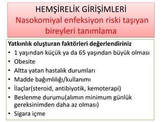 HEMŞİRELİK GİRİŞİMLERİ
Nasokomiyal enfeksiyon riski taşıyan
bireyleri tanımlama
Yatkınlık oluşturan faktörleri değerlendiriniz
• 1 yaşından küçük ya da 65 yaşından büyük olması
• Obesite
• Altta yatan hastalık durumları
• Madde bağımlılığı/kullanımı
• İlaçlar(steroid, antibiyotik, kemoterapi)
• Beslenme durumu(alımın minimum günlük
gereksinimden daha az olması)
• Sigara içme
 