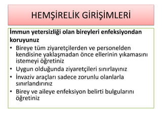 HEMŞİRELİK GİRİŞİMLERİ
İmmun yetersizliği olan bireyleri enfeksiyondan
koruyunuz
• Bireye tüm ziyaretçilerden ve personelden
kendisine yaklaşmadan önce ellerinin yıkamasını
istemeyi öğretiniz
• Uygun olduğunda ziyaretçileri sınırlayınız
• İnvaziv araçları sadece zorunlu olanlarla
sınırlandırınız
• Birey ve aileye enfeksiyon belirti bulgularını
öğretiniz
 