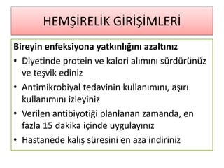 HEMŞİRELİK GİRİŞİMLERİ
Bireyin enfeksiyona yatkınlığını azaltınız
• Diyetinde protein ve kalori alımını sürdürünüz
ve teşvik ediniz
• Antimikrobiyal tedavinin kullanımını, aşırı
kullanımını izleyiniz
• Verilen antibiyotiği planlanan zamanda, en
fazla 15 dakika içinde uygulayınız
• Hastanede kalış süresini en aza indiriniz
 