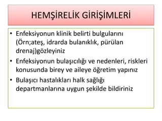 HEMŞİRELİK GİRİŞİMLERİ
• Enfeksiyonun klinik belirti bulgularını
(Örn;ateş, idrarda bulanıklık, pürülan
drenaj)gözleyiniz
• Enfeksiyonun bulaşıcılığı ve nedenleri, riskleri
konusunda birey ve aileye öğretim yapınız
• Bulaşıcı hastalıkları halk sağlığı
departmanlarına uygun şekilde bildiriniz
 