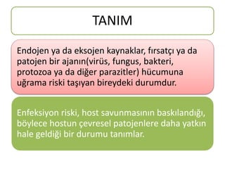 TANIM
Endojen ya da eksojen kaynaklar, fırsatçı ya da
patojen bir ajanın(virüs, fungus, bakteri,
protozoa ya da diğer parazitler) hücumuna
uğrama riski taşıyan bireydeki durumdur.
Enfeksiyon riski, host savunmasının baskılandığı,
böylece hostun çevresel patojenlere daha yatkın
hale geldiği bir durumu tanımlar.
 