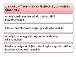 1-a-AMELİYAT EKİBİNDEN ENFEKSİYON BULAŞMASININ
ÖNLENMESİ
Ameliyat ekibinin üyelerinde deri ve ÜSYE
bulunmamalıdır.
Eller ve ön kol tekniğe uygun şekilde yıkanmalıdır.
Ameliyathanede giyilen kıyafetler ile dışarıya
çıkılmamalıdır.
Maske, ameliyat önlüğü vb.steriliteyi koruyacak şekilde
hazırlanmalı ve kullanılmalıdır.
 