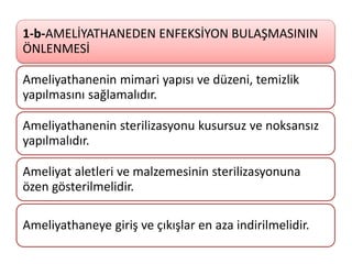 1-b-AMELİYATHANEDEN ENFEKSİYON BULAŞMASININ
ÖNLENMESİ
Ameliyathanenin mimari yapısı ve düzeni, temizlik
yapılmasını sağlamalıdır.
Ameliyathanenin sterilizasyonu kusursuz ve noksansız
yapılmalıdır.
Ameliyat aletleri ve malzemesinin sterilizasyonuna
özen gösterilmelidir.
Ameliyathaneye giriş ve çıkışlar en aza indirilmelidir.
 