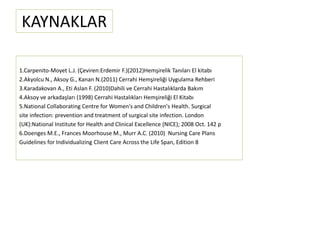 KAYNAKLAR
1.Carpenito-Moyet L.J. (Çeviren:Erdemir F.)(2012)Hemşirelik Tanıları El kitabı
2.Akyolcu N., Aksoy G., Kanan N.(2011) Cerrahi Hemşireliği Uygulama Rehberi
3.Karadakovan A., Eti Aslan F. (2010)Dahili ve Cerrahi Hastalıklarda Bakım
4.Aksoy ve arkadaşları (1998) Cerrahi Hastalıkları Hemşireliği El Kitabı
5.National Collaborating Centre for Women's and Children's Health. Surgical
site infection: prevention and treatment of surgical site infection. London
(UK):National Institute for Health and Clinical Excellence (NICE); 2008 Oct. 142 p
6.Doenges M.E., Frances Moorhouse M., Murr A.C. (2010) Nursing Care Plans
Guidelines for Individualizing Client Care Across the Life Span, Edition 8
 