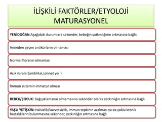 YENİDOĞAN:Aşağıdaki durumlara sekonder, bebeğin yatkınlığının artmasına bağlı;
Anneden geçen antikorların olmaması
Normal floranın olmaması
Açık yaralar(umblikal,sünnet yeri)
İmmun sistemin immatur olması
BEBEK/ÇOCUK: Bağışıklamanın olmamasına sekonder olarak yatkınlığın artmasına bağlı
YAŞLI YETİŞKİN: Halsizlik/kuvvetsizlik, immun tepkinin azalması ya da çoklu kronik
hastalıkların bulunmasına sekonder, yatkınlığın artmasına bağlı
İLİŞKİLİ FAKTÖRLER/ETYOLOJİ
MATURASYONEL
 