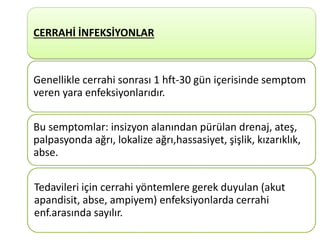 8
CERRAHİ İNFEKSİYONLAR
Genellikle cerrahi sonrası 1 hft-30 gün içerisinde semptom
veren yara enfeksiyonlarıdır.
Bu semptomlar: insizyon alanından pürülan drenaj, ateş,
palpasyonda ağrı, lokalize ağrı,hassasiyet, şişlik, kızarıklık,
abse.
Tedavileri için cerrahi yöntemlere gerek duyulan (akut
apandisit, abse, ampiyem) enfeksiyonlarda cerrahi
enf.arasında sayılır.
 