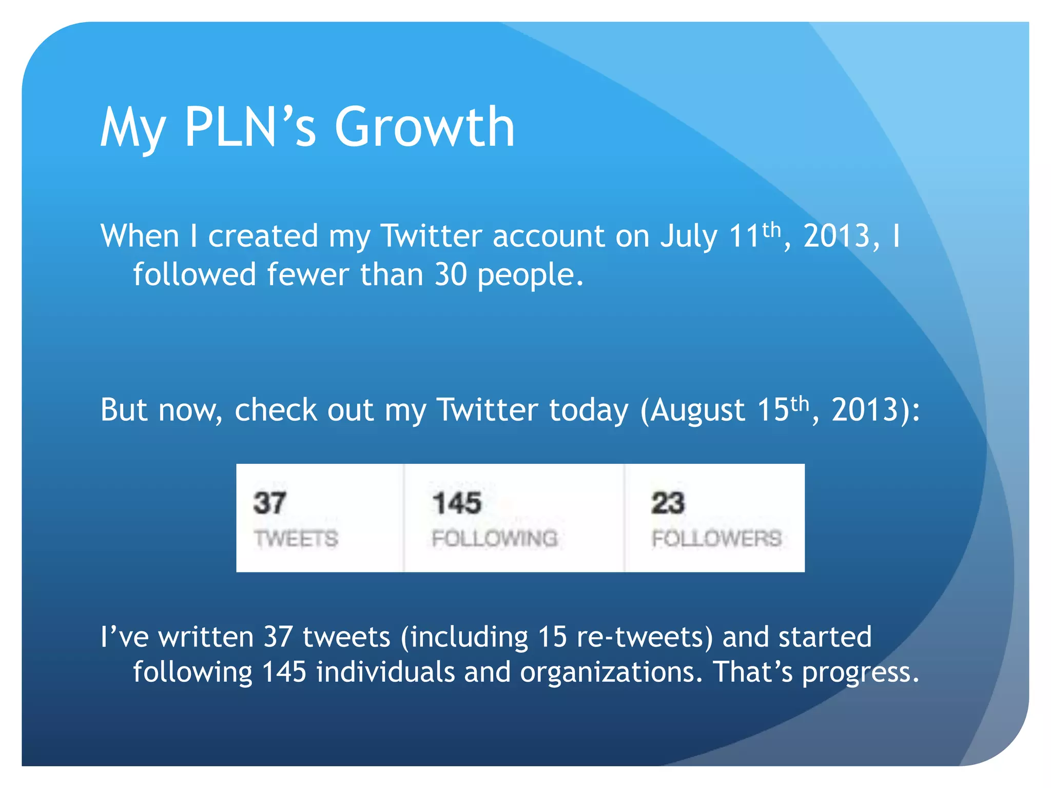 My PLN’s Growth
When I created my Twitter account on July 11th, 2013, I
followed fewer than 30 people.
But now, check out my Twitter today (August 15th, 2013):
I’ve written 37 tweets (including 15 re-tweets) and started
following 145 individuals and organizations. That’s progress.
 