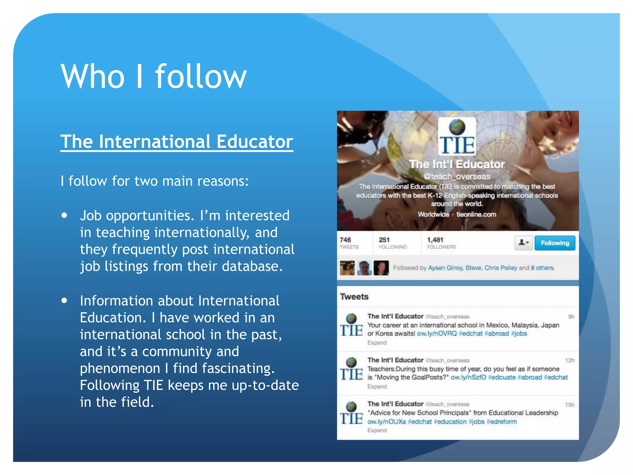 Who I follow
The International Educator
I follow for two main reasons:
 Job opportunities. I’m interested
in teaching internationally, and
they frequently post international
job listings from their database.
 Information about International
Education. I have worked in an
international school in the past,
and it’s a community and
phenomenon I find fascinating.
Following TIE keeps me up-to-date
in the field.
 