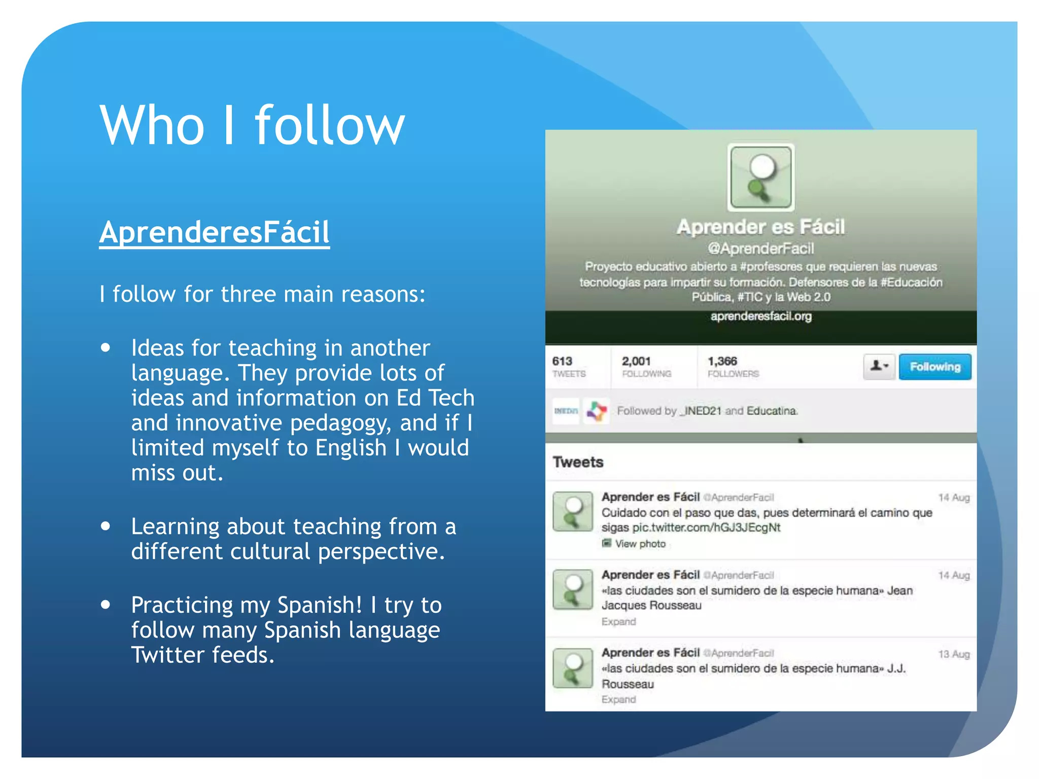 Who I follow
AprenderesFácil
I follow for three main reasons:
 Ideas for teaching in another
language. They provide lots of
ideas and information on Ed Tech
and innovative pedagogy, and if I
limited myself to English I would
miss out.
 Learning about teaching from a
different cultural perspective.
 Practicing my Spanish! I try to
follow many Spanish language
Twitter feeds.
 