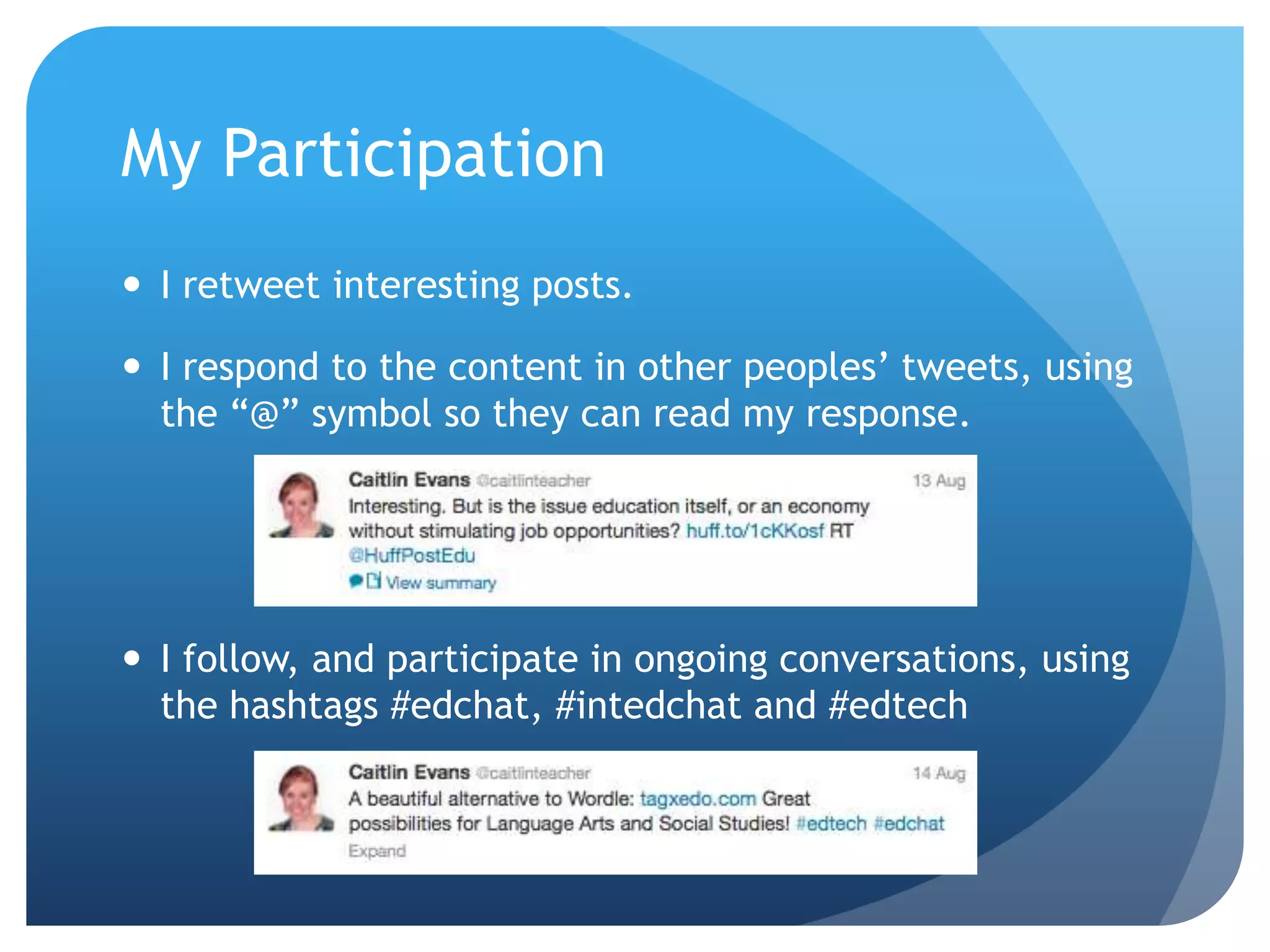My Participation
 I retweet interesting posts.
 I respond to the content in other peoples’ tweets, using
the “@” symbol so they can read my response.
 I follow, and participate in ongoing conversations, using
the hashtags #edchat, #intedchat and #edtech
 