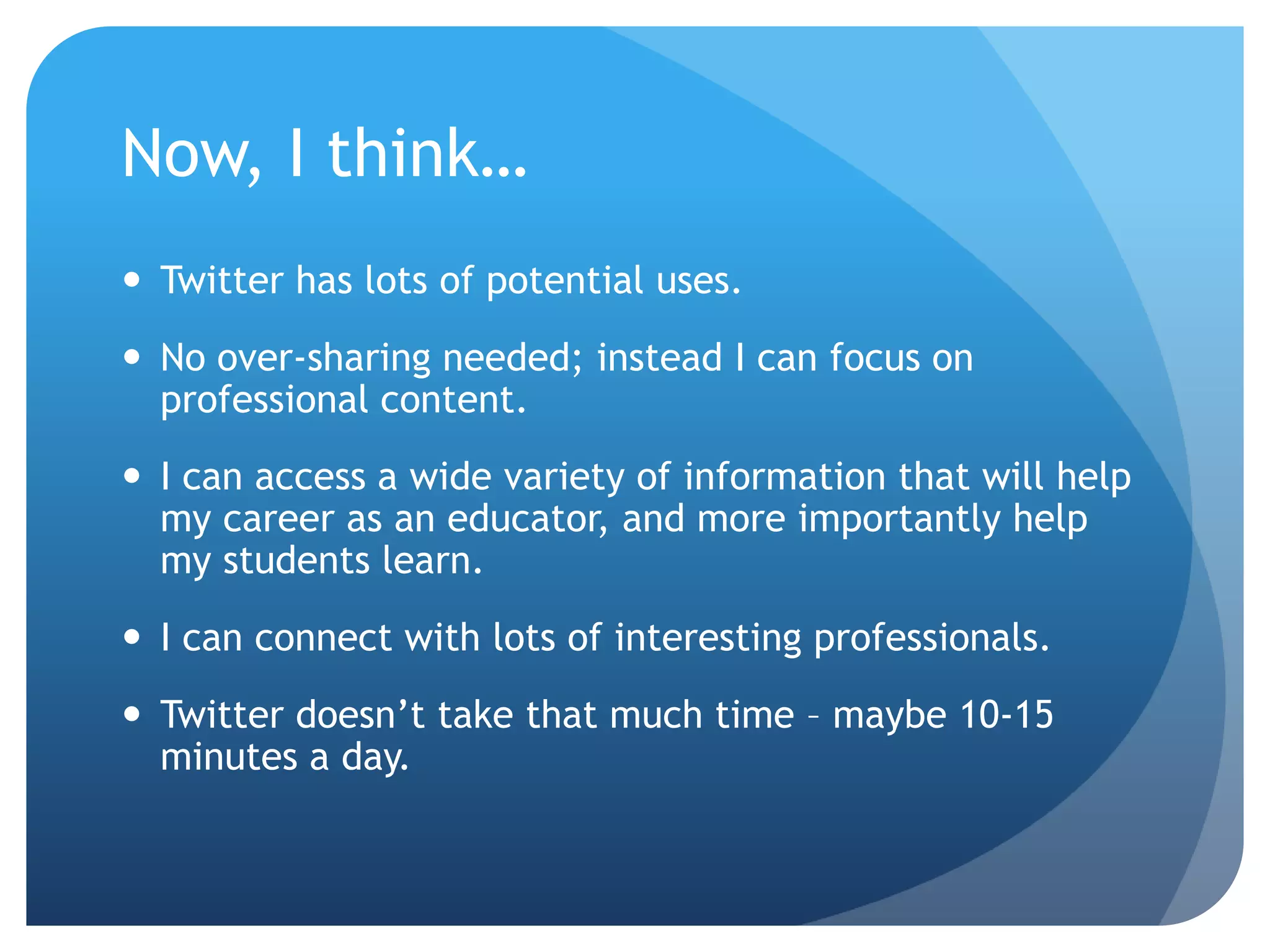 Now, I think…
 Twitter has lots of potential uses.
 No over-sharing needed; instead I can focus on
professional content.
 I can access a wide variety of information that will help
my career as an educator, and more importantly help
my students learn.
 I can connect with lots of interesting professionals.
 Twitter doesn’t take that much time – maybe 10-15
minutes a day.
 