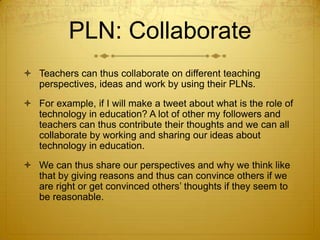 PLN: Collaborate
 Teachers can thus collaborate on different teaching
perspectives, ideas and work by using their PLNs.
 For example, if I will make a tweet about what is the role of
technology in education? A lot of other my followers and
teachers can thus contribute their thoughts and we can all
collaborate by working and sharing our ideas about
technology in education.
 We can thus share our perspectives and why we think like
that by giving reasons and thus can convince others if we
are right or get convinced others’ thoughts if they seem to
be reasonable.

 