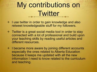 My contributions on
Twitter
 I use twitter in order to gain knowledge and also
retweet knowledgeable stuff for my followers.
 Twitter is a great social media tool in order to stay
connected with a lot of professional and build upon
your teaching skills by reading useful articles and
different resources.
 I became more aware by joining different accounts
especially the ones related to Alberta Education
because it keeps me updated with all the new
information I need to know related to the curriculum
and teaching.

 