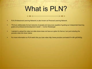 What is PLN?


PLN (Professional Learning Network) is also known as Personal Learning Network.



“PLN are deliberately formed networks of people and resources capable of guiding our independent learning
goals and professional development needs”— Corine Weisberger



I wanted to upload the video but slide share does not have an option for that so I am just including the
youtube video link down below.



For more information on PLN watch this you tube video http://www.youtube.com/watch?v=vM--gK3W62g

 